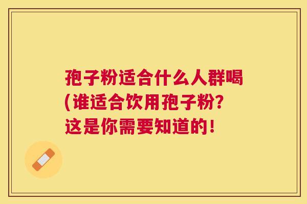 孢子粉适合什么人群喝(谁适合饮用孢子粉?这是你需要知道的! 孢子粉适合什么人群喝(谁适合饮用孢子粉?这是你需要知道的!