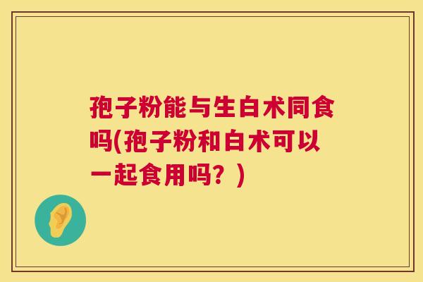 孢子粉能与生白术同食吗(孢子粉和白术可以一起食用吗?) 孢子粉能与生白术同食吗(孢子粉和白术可以一起食用吗?)