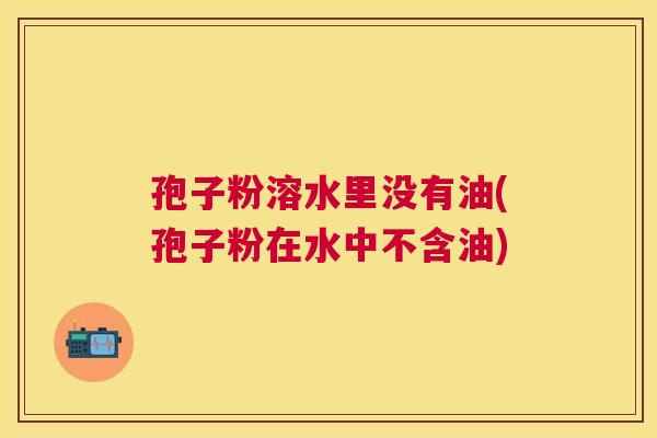 孢子粉溶水里没有油(孢子粉在水中不含油) 孢子粉溶水里没有油(孢子粉在水中不含油)