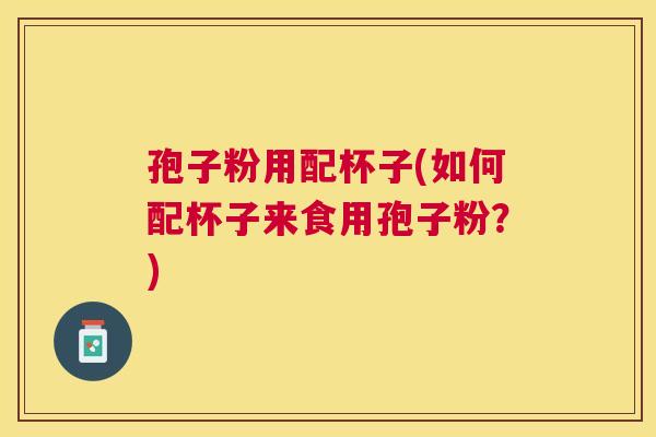 孢子粉用配杯子(如何配杯子来食用孢子粉?) 孢子粉用配杯子(如何配杯子来食用孢子粉?)