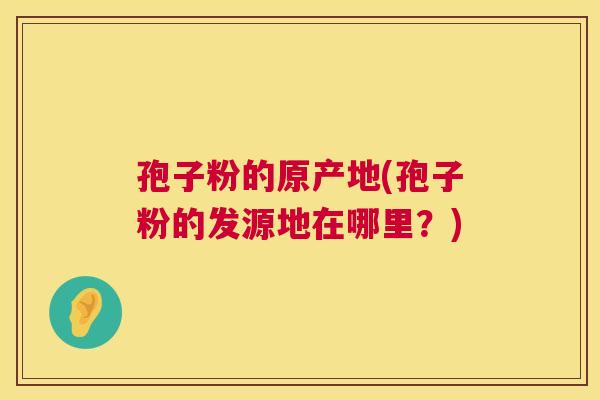 孢子粉的原产地(孢子粉的发源地在哪里?) 孢子粉的原产地(孢子粉的发源地在哪里?)