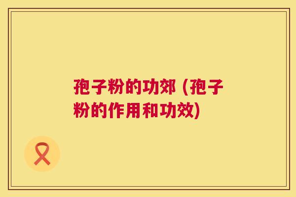 孢子粉的功郊 (孢子粉的作用和功效) 孢子粉的功郊 (孢子粉的作用和功效)