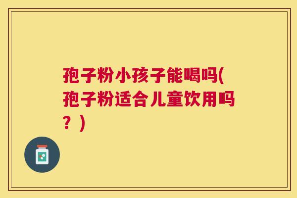 孢子粉小孩子能喝吗(孢子粉适合儿童饮用吗？)