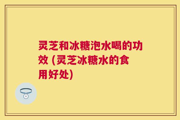 灵芝和冰糖泡水喝的功效 (灵芝冰糖水的食用好处) 灵芝和冰糖泡水喝的功效 (灵芝冰糖水的食用好处)