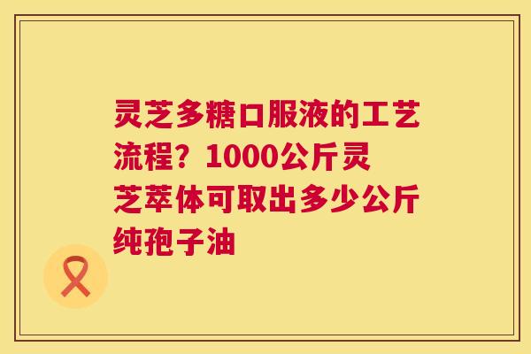 灵芝多糖口服液的工艺流程?1000公斤灵芝萃体可取出多少公斤纯孢子油 灵芝多糖口服液的工艺流程?1000公斤灵芝萃体可取出多少公斤纯孢子油