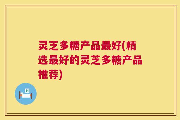 灵芝多糖产品好(精选好的灵芝多糖产品推荐) 灵芝多糖产品好(精选好的灵芝多糖产品推荐)