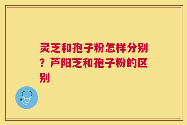 灵芝和孢子粉怎样分别?芦阳芝和孢子粉的区别 灵芝和孢子粉怎样分别?芦阳芝和孢子粉的区别