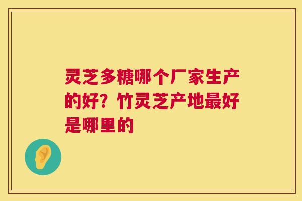 灵芝多糖哪个厂家生产的好?竹灵芝产地好是哪里的 灵芝多糖哪个厂家生产的好?竹灵芝产地好是哪里的