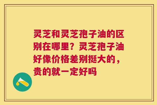 灵芝和灵芝孢子油的区别在哪里?灵芝孢子油好像价格差别挺大的,贵的就一定好吗 灵芝和灵芝孢子油的区别在哪里?灵芝孢子油好像价格差别挺大的,贵的就一定好吗