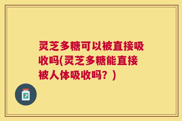 灵芝多糖可以被直接吸收吗(灵芝多糖能直接被人体吸收吗?) 灵芝多糖可以被直接吸收吗(灵芝多糖能直接被人体吸收吗?)