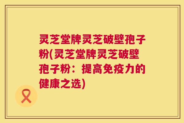 灵芝堂牌灵芝破壁孢子粉(灵芝堂牌灵芝破壁孢子粉:提高免疫力的健康之选) 灵芝堂牌灵芝破壁孢子粉(灵芝堂牌灵芝破壁孢子粉:提高免疫力的健康之选)