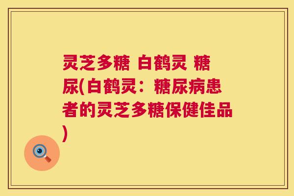 灵芝多糖 白鹤灵 糖尿(白鹤灵:患者的灵芝多糖保健佳品) 灵芝多糖 白鹤灵 糖尿(白鹤灵:患者的灵芝多糖保健佳品)