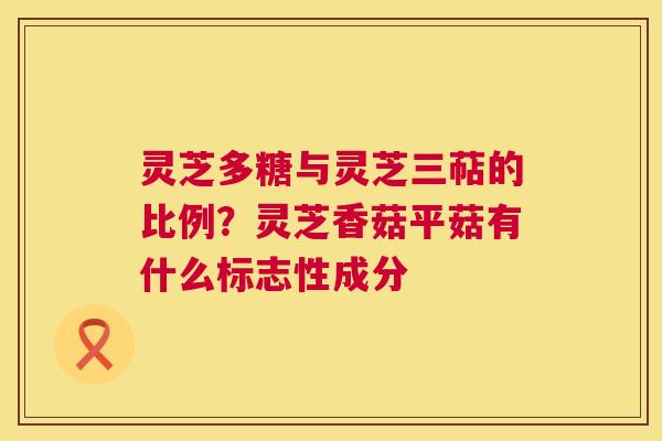 灵芝多糖与灵芝三萜的比例?灵芝香菇平菇有什么标志性成分 灵芝多糖与灵芝三萜的比例?灵芝香菇平菇有什么标志性成分