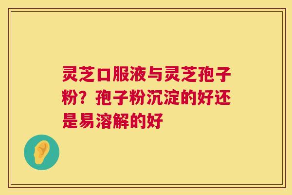 灵芝口服液与灵芝孢子粉?孢子粉沉淀的好还是易溶解的好 灵芝口服液与灵芝孢子粉?孢子粉沉淀的好还是易溶解的好