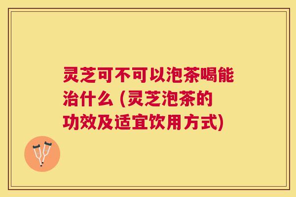 灵芝可不可以泡茶喝能什么 (灵芝泡茶的功效及适宜饮用方式)