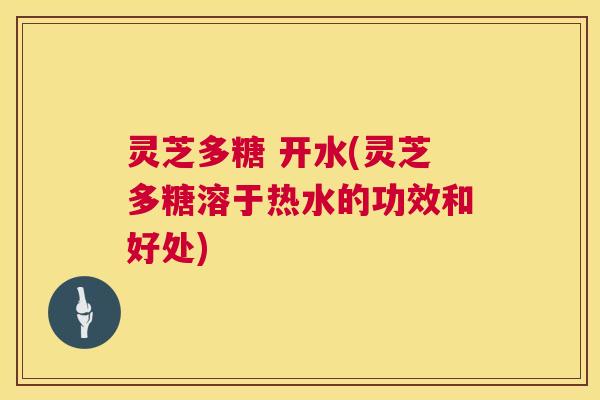 灵芝多糖 开水(灵芝多糖溶于热水的功效和好处) 灵芝多糖 开水(灵芝多糖溶于热水的功效和好处)