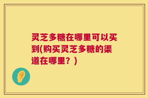 灵芝多糖在哪里可以买到(购买灵芝多糖的渠道在哪里？)