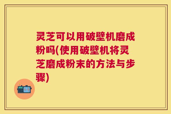 灵芝可以用破壁机磨成粉吗(使用破壁机将灵芝磨成粉末的方法与步骤) 灵芝可以用破壁机磨成粉吗(使用破壁机将灵芝磨成粉末的方法与步骤)