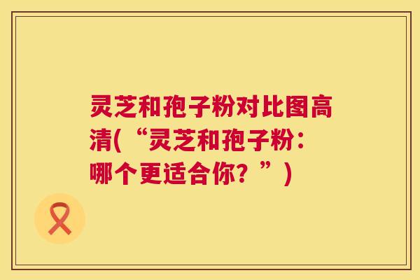 灵芝和孢子粉对比图高清(“灵芝和孢子粉:哪个更适合你?”) 灵芝和孢子粉对比图高清(“灵芝和孢子粉:哪个更适合你?”)