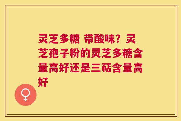 灵芝多糖 带酸味?灵芝孢子粉的灵芝多糖含量高好还是三萜含量高好 灵芝多糖 带酸味?灵芝孢子粉的灵芝多糖含量高好还是三萜含量高好