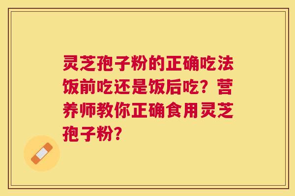 灵芝孢子粉的正确吃法饭前吃还是饭后吃?营养师教你正确食用灵芝孢子粉? 灵芝孢子粉的正确吃法饭前吃还是饭后吃?营养师教你正确食用灵芝孢子粉?