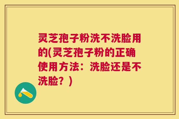 灵芝孢子粉洗不洗脸用的(灵芝孢子粉的正确使用方法：洗脸还是不洗脸？)