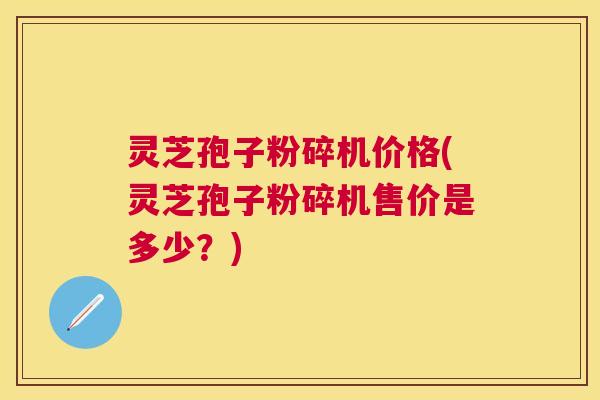 灵芝孢子粉碎机价格(灵芝孢子粉碎机售价是多少?) 灵芝孢子粉碎机价格(灵芝孢子粉碎机售价是多少?)