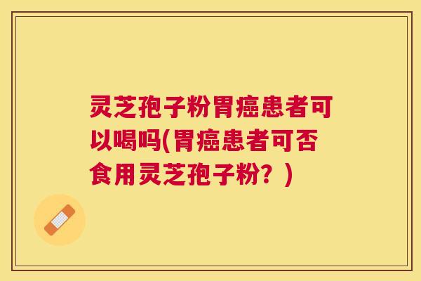 灵芝孢子粉胃患者可以喝吗(胃患者可否食用灵芝孢子粉？)