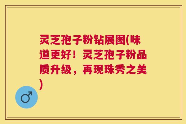 灵芝孢子粉钻展图(味道更好！灵芝孢子粉品质升级，再现珠秀之美)