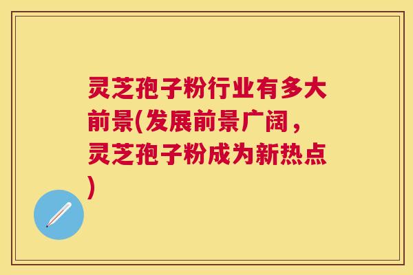 灵芝孢子粉行业有多大前景(发展前景广阔,灵芝孢子粉成为新热点) 灵芝孢子粉行业有多大前景(发展前景广阔,灵芝孢子粉成为新热点)