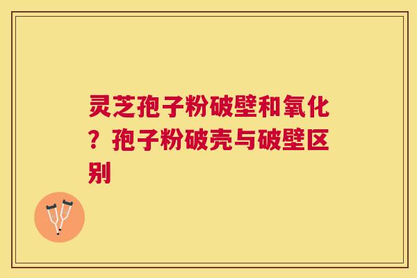 灵芝孢子粉破壁和氧化?孢子粉破壳与破壁区别 灵芝孢子粉破壁和氧化?孢子粉破壳与破壁区别