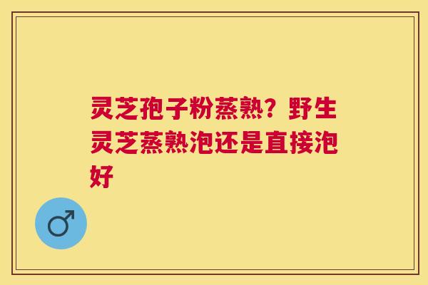 灵芝孢子粉蒸熟?野生灵芝蒸熟泡还是直接泡好 灵芝孢子粉蒸熟?野生灵芝蒸熟泡还是直接泡好