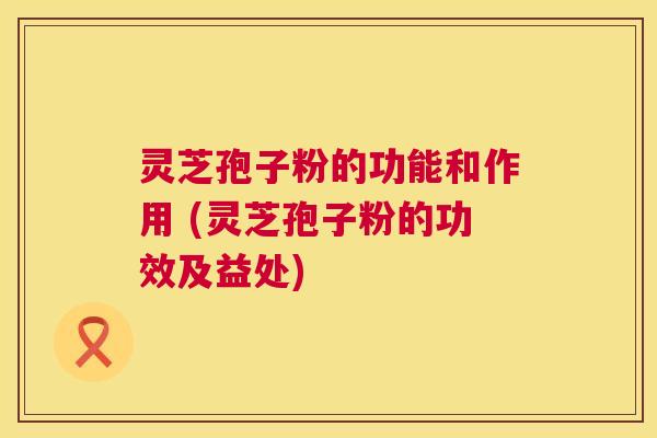 灵芝孢子粉的功能和作用 (灵芝孢子粉的功效及益处) 灵芝孢子粉的功能和作用 (灵芝孢子粉的功效及益处)