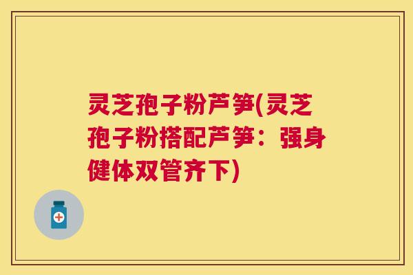 灵芝孢子粉芦笋(灵芝孢子粉搭配芦笋:强身健体双管齐下) 灵芝孢子粉芦笋(灵芝孢子粉搭配芦笋:强身健体双管齐下)