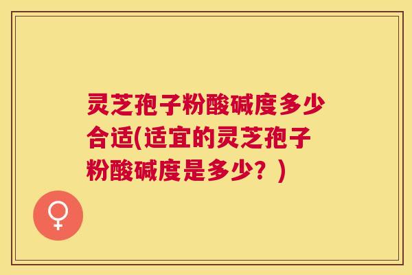 灵芝孢子粉酸碱度多少合适(适宜的灵芝孢子粉酸碱度是多少?) 灵芝孢子粉酸碱度多少合适(适宜的灵芝孢子粉酸碱度是多少?)