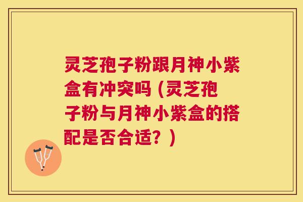 灵芝孢子粉跟月神小紫盒有冲突吗 (灵芝孢子粉与月神小紫盒的搭配是否合适?) 灵芝孢子粉跟月神小紫盒有冲突吗 (灵芝孢子粉与月神小紫盒的搭配是否合适?)