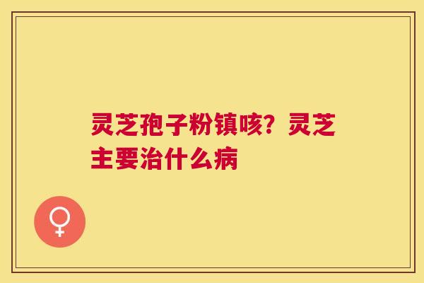 灵芝孢子粉镇咳?灵芝主要什么 灵芝孢子粉镇咳?灵芝主要什么
