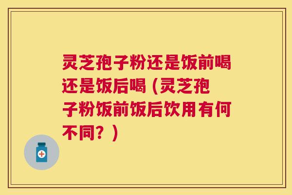 灵芝孢子粉还是饭前喝还是饭后喝 (灵芝孢子粉饭前饭后饮用有何不同?) 灵芝孢子粉还是饭前喝还是饭后喝 (灵芝孢子粉饭前饭后饮用有何不同?)