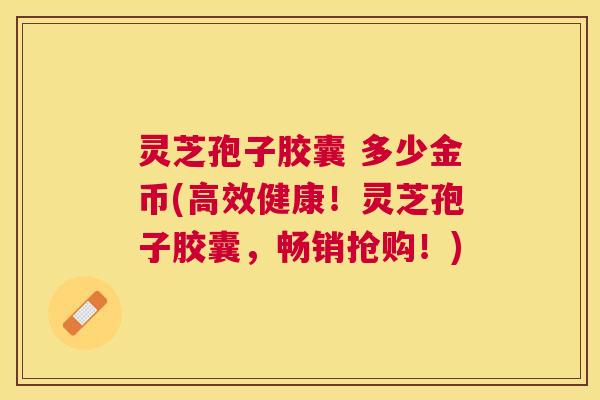 灵芝孢子胶囊 多少金币(高效健康！灵芝孢子胶囊，畅销抢购！)