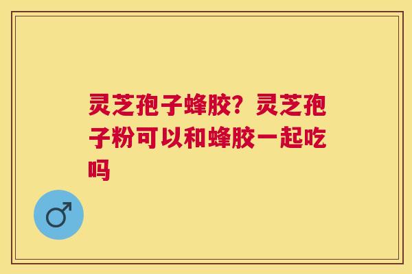 灵芝孢子蜂胶？灵芝孢子粉可以和蜂胶一起吃吗