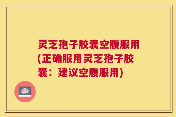 灵芝孢子胶囊空腹服用(正确服用灵芝孢子胶囊:建议空腹服用) 灵芝孢子胶囊空腹服用(正确服用灵芝孢子胶囊:建议空腹服用)
