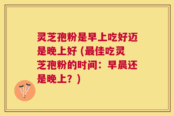 灵芝孢粉是早上吃好迈是晚上好 (佳吃灵芝孢粉的时间:早晨还是晚上?) 灵芝孢粉是早上吃好迈是晚上好 (佳吃灵芝孢粉的时间:早晨还是晚上?)