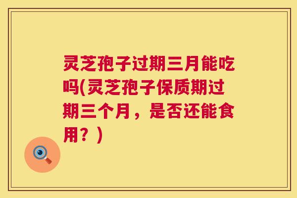 灵芝孢子过期三月能吃吗(灵芝孢子保质期过期三个月,是否还能食用?) 灵芝孢子过期三月能吃吗(灵芝孢子保质期过期三个月,是否还能食用?)