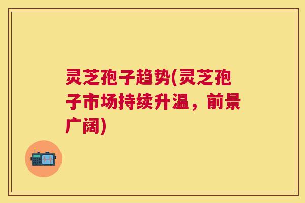 灵芝孢子趋势(灵芝孢子市场持续升温,前景广阔) 灵芝孢子趋势(灵芝孢子市场持续升温,前景广阔)