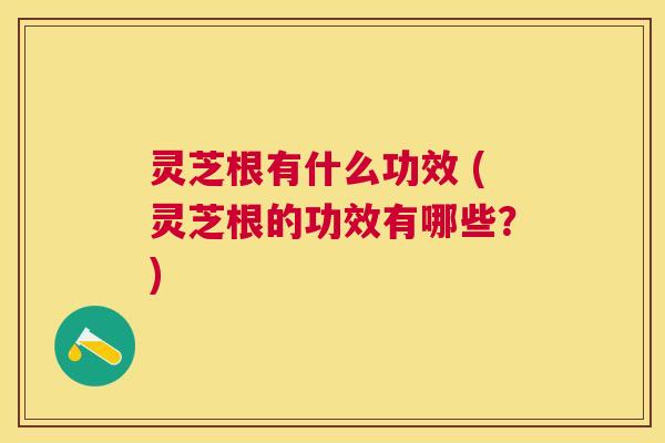 灵芝根有什么功效 (灵芝根的功效有哪些?) 灵芝根有什么功效 (灵芝根的功效有哪些?)