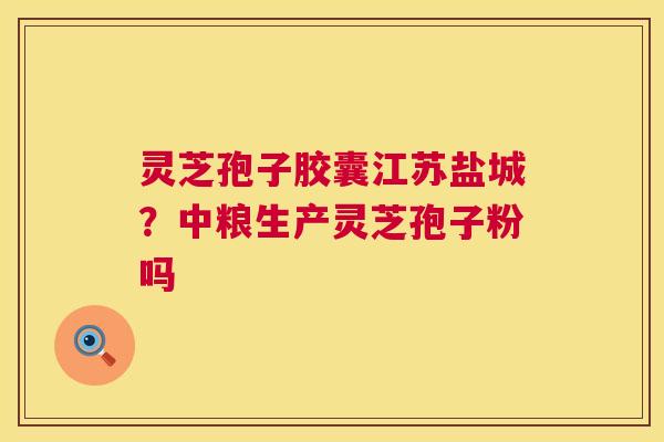 灵芝孢子胶囊江苏盐城?中粮生产灵芝孢子粉吗 灵芝孢子胶囊江苏盐城?中粮生产灵芝孢子粉吗
