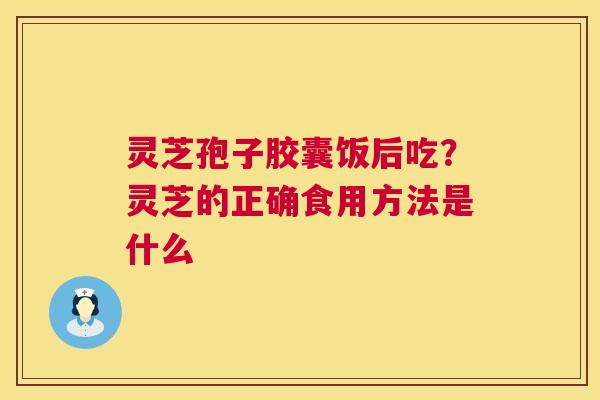 灵芝孢子胶囊饭后吃?灵芝的正确食用方法是什么 灵芝孢子胶囊饭后吃?灵芝的正确食用方法是什么
