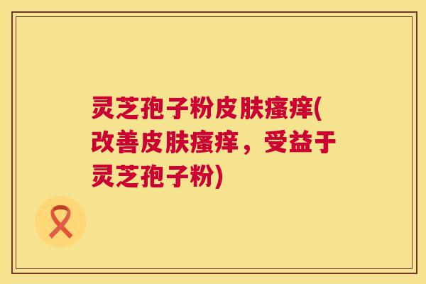 灵芝孢子粉(改善,受益于灵芝孢子粉) 灵芝孢子粉(改善,受益于灵芝孢子粉)