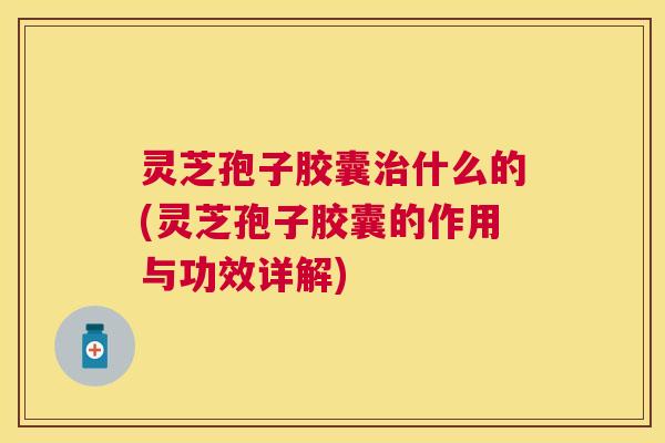 灵芝孢子胶囊什么的(灵芝孢子胶囊的作用与功效详解) 灵芝孢子胶囊什么的(灵芝孢子胶囊的作用与功效详解)
