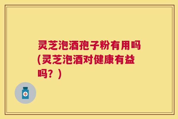 灵芝泡酒孢子粉有用吗(灵芝泡酒对健康有益吗？)